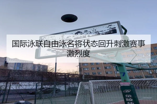 国际泳联自由泳名将状态回升刺激赛事激烈度